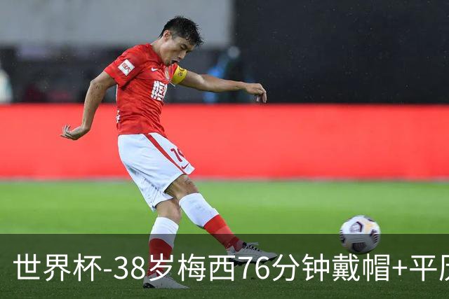世界杯-38岁梅西76分钟戴帽+平历史纪录 阿根廷3-0阿尔及利亚