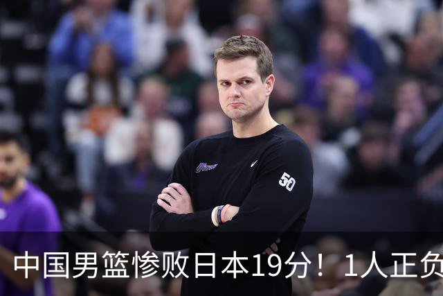 中国男篮惨败日本19分！1人正负值-22太辣眼，下场若再输就出局