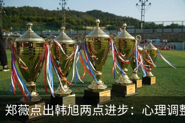 郑薇点出韩旭两点进步：心理调整能力和领导力