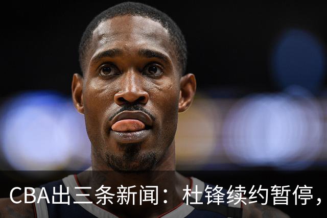 CBA出三条新闻：杜锋续约暂停，胡明轩夜里发声，两位年轻球员入选国青队