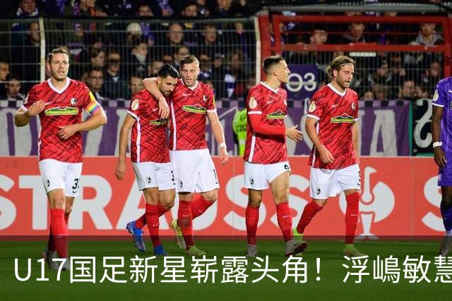 U17国足新星崭露头角！浮嶋敏慧眼识珠，首秀破门助力大胜！